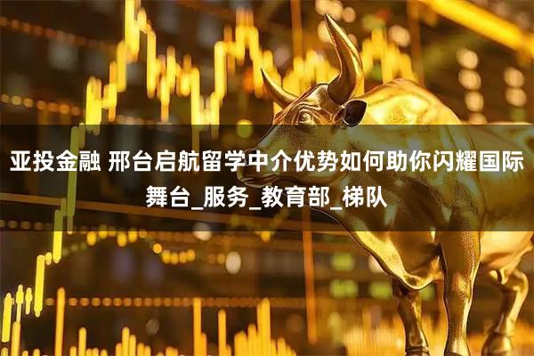 亚投金融 邢台启航留学中介优势如何助你闪耀国际舞台_服务_教育部_梯队