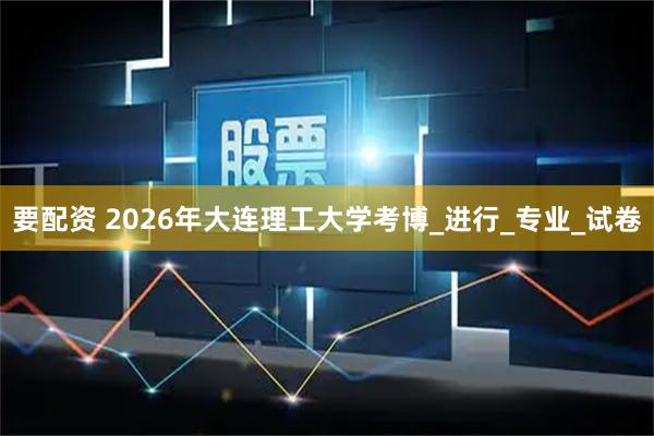 要配资 2026年大连理工大学考博_进行_专业_试卷