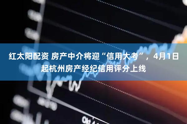 红太阳配资 房产中介将迎“信用大考”，4月1日起杭州房产经纪信用评分上线