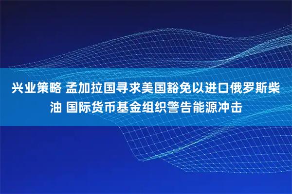 兴业策略 孟加拉国寻求美国豁免以进口俄罗斯柴油 国际货币基金组织警告能源冲击
