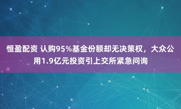 恒盈配资 认购95%基金份额却无决策权,大众公用1.9亿元投资引上交所紧急问询