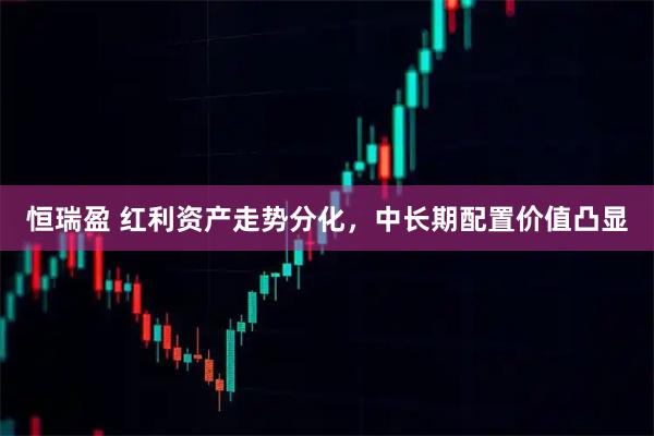 恒瑞盈 红利资产走势分化，中长期配置价值凸显