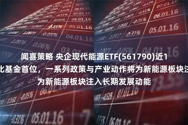 闻喜策略 央企现代能源ETF(561790)近1周新增规模居可比基金首位，一系列政策与产业动作将为新能源板块注入长期发展动能