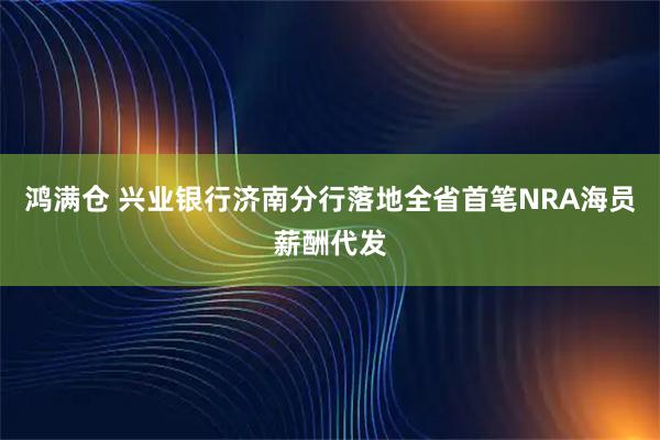 鸿满仓 兴业银行济南分行落地全省首笔NRA海员薪酬代发