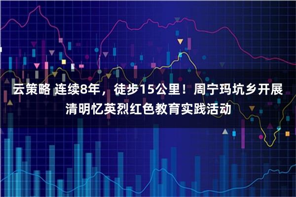 云策略 连续8年，徒步15公里！周宁玛坑乡开展清明忆英烈红色教育实践活动