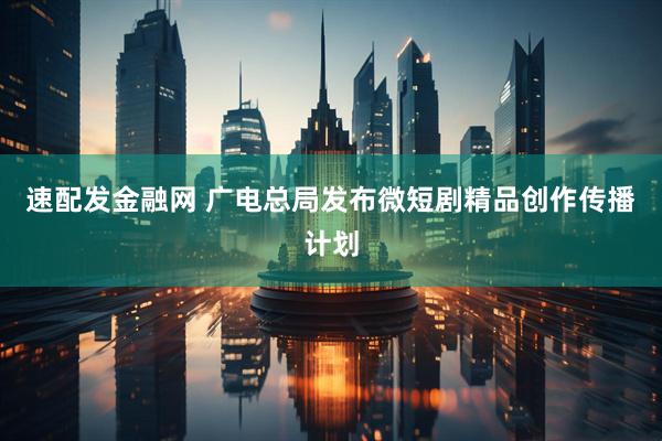速配发金融网 广电总局发布微短剧精品创作传播计划